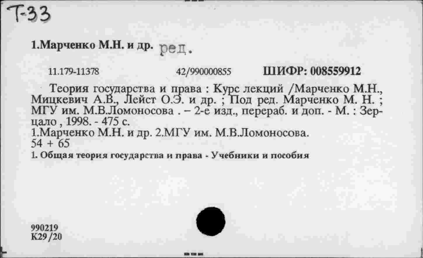 ﻿Т-33
1 .Марченко М.Н. и др. р§д,
11.179-11378	42/990000855 ШИФР: 008559912
Теория государства и права : Курс лекций /Марченко М.Н., Мицкевич А.В., Лейст О.Э. и др. ; Под ред. Марченко М. Н. ; МГУ им. М.В.Ломоносова . - 2-е изд., перераб. и доп. - М.: Зерцало , 1998. - 475 с.
1-Марченко М.Н. и др. 2.МГУ им. М.В.Ломоносова.
54 + 65
1. Общая теория государства и права - Учебники и пособия
990219
К29/20